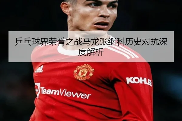 乒乓球界荣誉之战马龙张继科历史对抗深度解析